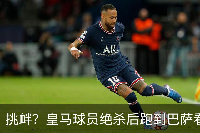 挑衅？皇马球员绝杀后跑到巴萨看台前庆祝 球迷怒扔水瓶+试图打人