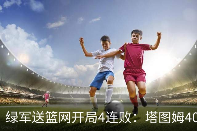 绿军送篮网开局4连败：塔图姆40+8压哨绝杀 波特27+12+6三分