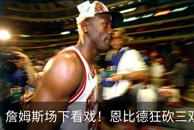 詹姆斯场下看戏！恩比德狂砍三双，76人127-116揍停雄鹿、喜提开局3连胜