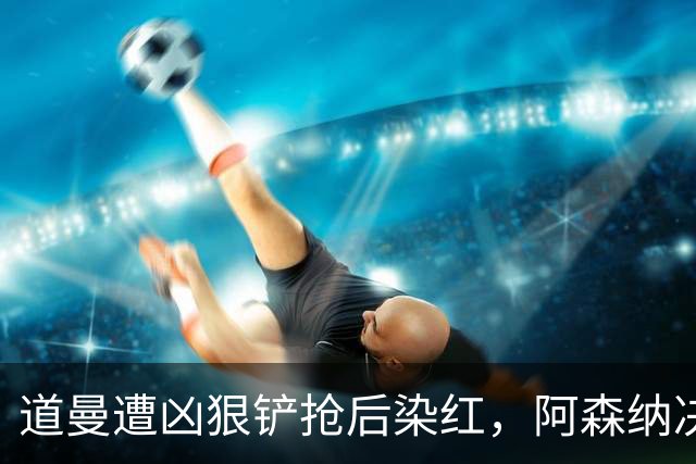 道曼遭凶狠铲抢后染红，阿森纳决定上诉