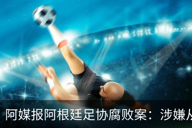 阿媒报阿根廷足协腐败案：涉嫌从国家队赞助合同抽取高达30%佣金