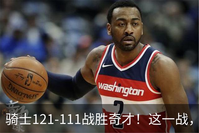 骑士121-111战胜奇才！这一战，我不得不承认4个事实！迪班萨不水